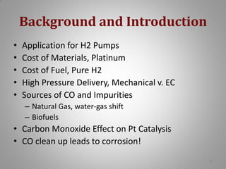 Background and Introduction
•
•
•
•
•

Application for H2 Pumps
Cost of Materials, Platinum
Cost of Fuel, Pure H2
High Pressure Delivery, Mechanical v. EC
Sources of CO and Impurities
– Natural Gas, water-gas shift
– Biofuels

• Carbon Monoxide Effect on Pt Catalysis
• CO clean up leads to corrosion!
28

 