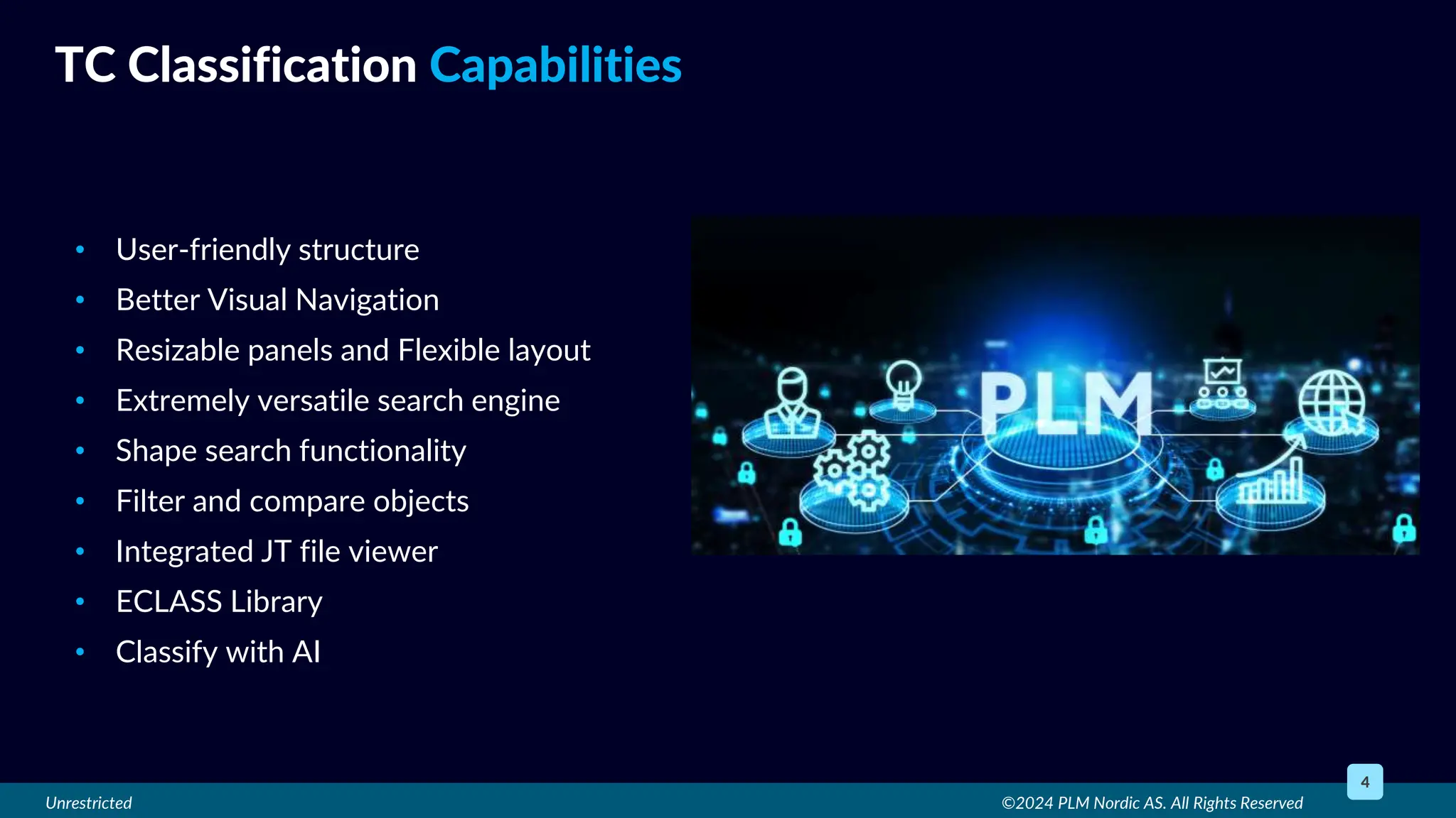 Unrestricted
• User-friendly structure
• Better Visual Navigation
• Resizable panels and Flexible layout
• Extremely versatile search engine
• Shape search functionality
• Filter and compare objects
• Integrated JT file viewer
• ECLASS Library
• Classify with AI
©2024 PLM Nordic AS. All Rights Reserved
4
TC Classification Capabilities
 