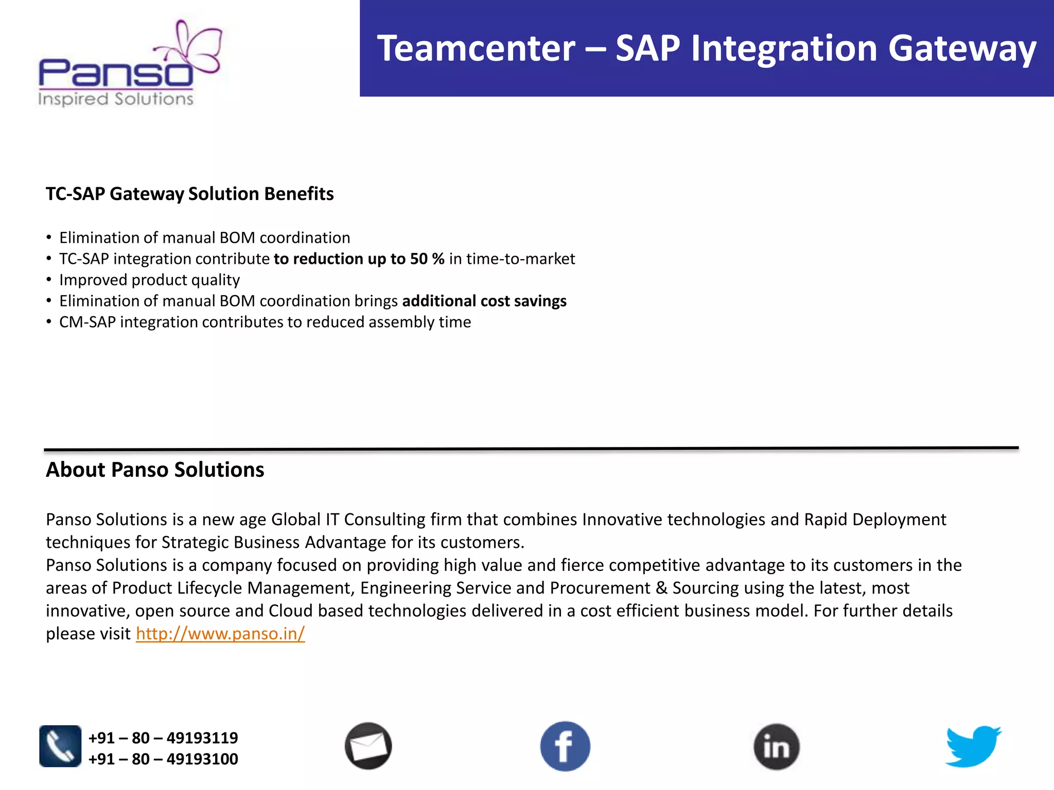 Teamcenter – SAP Integration Gateway

TC-SAP Gateway Solution Benefits
•
•
•
•
•

Elimination of manual BOM coordination
TC-SAP integration contribute to reduction up to 50 % in time-to-market
Improved product quality
Elimination of manual BOM coordination brings additional cost savings
CM-SAP integration contributes to reduced assembly time

About Panso Solutions
Panso Solutions is a new age Global IT Consulting firm that combines Innovative technologies and Rapid Deployment
techniques for Strategic Business Advantage for its customers.
Panso Solutions is a company focused on providing high value and fierce competitive advantage to its customers in the
areas of Product Lifecycle Management, Engineering Service and Procurement & Sourcing using the latest, most
innovative, open source and Cloud based technologies delivered in a cost efficient business model. For further details
please visit http://www.panso.in/

+91 – 80 – 49193119
+91 – 80 – 49193100

 