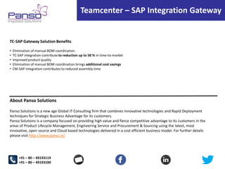 Teamcenter – SAP Integration Gateway

TC-SAP Gateway Solution Benefits
•
•
•
•
•

Elimination of manual BOM coordination
TC-SAP integration contribute to reduction up to 50 % in time-to-market
Improved product quality
Elimination of manual BOM coordination brings additional cost savings
CM-SAP integration contributes to reduced assembly time

About Panso Solutions
Panso Solutions is a new age Global IT Consulting firm that combines Innovative technologies and Rapid Deployment
techniques for Strategic Business Advantage for its customers.
Panso Solutions is a company focused on providing high value and fierce competitive advantage to its customers in the
areas of Product Lifecycle Management, Engineering Service and Procurement & Sourcing using the latest, most
innovative, open source and Cloud based technologies delivered in a cost efficient business model. For further details
please visit http://www.panso.in/

+91 – 80 – 49193119
+91 – 80 – 49193100

 