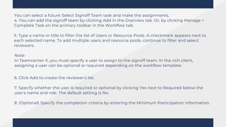 You can select a future Select Signoff Team task and make the assignments.
4. You can add the signoff team by clicking Add in the Overview tab. Or, by clicking Manage >
Complete Task on the primary toolbar in the Workflow tab.
5. Type a name or title to filter the list of Users or Resource Pools. A checkmark appears next to
each selected name. To add multiple users and resource pools, continue to filter and select
reviewers.
Note:
In Teamcenter X, you must specify a user to assign to the signoff team. In the rich client,
assigning a user can be optional or required depending on the workflow template.
6. Click Add to create the reviewer's list.
7. Specify whether the user is required or optional by clicking Yes next to Required below the
user's name and role. The default setting is No.
8. (Optional) Specify the completion criteria by entering the Minimum Participation information.
 