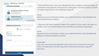 • Percent/Numeric You can designate the number or percentage of
reviewers required for the quorum, between 1 and the total number
of users required for the selected signoff.
Note:
Based on your business needs, your administrator may disable the
Percent/Numeric option.
• Require full participation Select this option if you want all users to
review and comment before the workflow process progresses.
Note:
Based on your business needs, your administrator may disable the
Require full participation option.
Example:
You can use required signoffs with quorums to prevent the task
from completing until all required reviewers provide a signoff
decision.
 