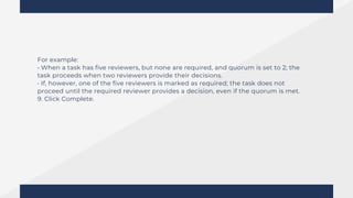 For example:
• When a task has five reviewers, but none are required, and quorum is set to 2; the
task proceeds when two reviewers provide their decisions.
• If, however, one of the five reviewers is marked as required; the task does not
proceed until the required reviewer provides a decision, even if the quorum is met.
9. Click Complete.
 