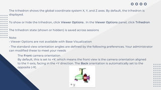 The trihedron shows the global coordinate system X, Y, and Z axes. By default, the trihedron is
displayed.
To show or hide the trihedron, click Viewer Options . In the Viewer Options panel, click Trihedron
The trihedron state (shown or hidden) is saved across sessions
Note:
• Viewer Options are not available with Base Visualization
• The standard view orientation angles are defined by the following preferences. Your administrator
can modified these to meet your needs
The Front camera orientation
By default, this is set to +Y, which means the front view is the camera orientation aligned
to the Y-axis, facing in the +Y direction. The Back orientation is automatically set to the
opposite (-Y).
 