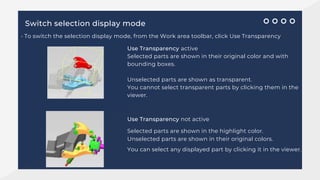 Switch selection display mode
• To switch the selection display mode, from the Work area toolbar, click Use Transparency
Use Transparency active
Selected parts are shown in their original color and with
bounding boxes.
Unselected parts are shown as transparent.
You cannot select transparent parts by clicking them in the
viewer.
Use Transparency not active
Selected parts are shown in the highlight color.
Unselected parts are shown in their original colors.
You can select any displayed part by clicking it in the viewer.
 