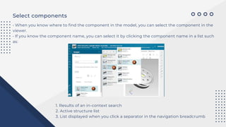 Select components
• When you know where to find the component in the model, you can select the component in the
viewer.
• If you know the component name, you can select it by clicking the component name in a list such
as:
1. Results of an in-context search
2. Active structure list
3. List displayed when you click a separator in the navigation breadcrumb
 