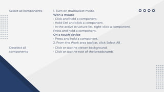Select all components 1. Turn on multiselect mode.
With a mouse
• Click and hold a component.
• Hold Ctrl and click a component.
• In the active structure list, right-click a component.
Press and hold a component.
On a touch device
• Press and hold a component.
2. From the Work area toolbar, click Select All .
Deselect all
components
• Click or tap the viewer background.
• Click or tap the root of the breadcrumb.
 