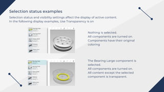 Selection status examples
Selection status and visibility settings affect the display of active content.
In the following display examples, Use Transparency is on
Nothing is selected.
All components are turned on.
Components have their original
coloring
The Bearing Large component is
selected.
All components are turned on.
All content except the selected
component is transparent.
 