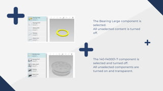 The Bearing Large component is
selected.
All unselected content is turned
off.
The 140-f40001-7 component is
selected and turned off.
All unselected components are
turned on and transparent.
 