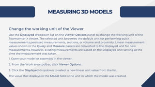 MEASURING 3D MODELS
Change the working unit of the Viewer
Use the Displayed dropdown list on the Viewer Options panel to change the working unit of the
Teamcenter X viewer. The selected unit becomes the default unit for performing quick
measurements,persisted measurements, sections, or volume and proximity. Linear measurement
values shown in the Query and Measure panels are converted to the displayed unit for new
measurements, however, existing measurements are based on the Displayed unit setting at the
time the measurement was taken.
1. Open your model or assembly in the viewer.
2. From the Work area toolbar, click Viewer Options .
3. Click the Displayed dropdown to select a new linear unit value from the list.
The value that displays in the Model field is the unit in which the model was created.
 