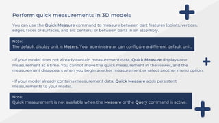 • If your model does not already contain measurement data, Quick Measure displays one
measurement at a time. You cannot move the quick measurement in the viewer, and the
measurement disappears when you begin another measurement or select another menu option.
• If your model already contains measurement data, Quick Measure adds persistent
measurements to your model.
Perform quick measurements in 3D models
You can use the Quick Measure command to measure between part features (points, vertices,
edges, faces or surfaces, and arc centers) or between parts in an assembly.
Note:
The default display unit is Meters. Your administrator can configure a different default unit.
Note:
Quick measurement is not available when the Measure or the Query command is active.
 