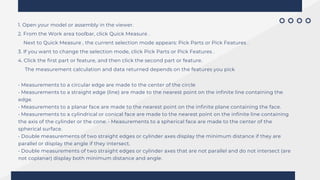 1. Open your model or assembly in the viewer.
2. From the Work area toolbar, click Quick Measure .
Next to Quick Measure , the current selection mode appears: Pick Parts or Pick Features .
3. If you want to change the selection mode, click Pick Parts or Pick Features .
4. Click the first part or feature, and then click the second part or feature.
The measurement calculation and data returned depends on the features you pick
• Measurements to a circular edge are made to the center of the circle
• Measurements to a straight edge (line) are made to the nearest point on the infinite line containing the
edge.
• Measurements to a planar face are made to the nearest point on the infinite plane containing the face.
• Measurements to a cylindrical or conical face are made to the nearest point on the infinite line containing
the axis of the cylinder or the cone. • Measurements to a spherical face are made to the center of the
spherical surface.
• Double measurements of two straight edges or cylinder axes display the minimum distance if they are
parallel or display the angle if they intersect.
• Double measurements of two straight edges or cylinder axes that are not parallel and do not intersect (are
not coplanar) display both minimum distance and angle.
 
