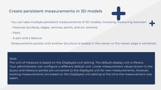 Create persistent measurements in 3D models
You can take multiple persistent measurements of 3D models, including measuring between:
• Features (surfaces, edges, vertices, points, and arc centers)
• Parts
• A part and a feature
Measurements persist until another structure is loaded in the viewer or the viewer page is refreshed.
Note:
The unit of measure is based on the Displayed unit setting. The default display unit is Meters.
Your administrator can configure a different default unit. Linear measurement values shown in the
Query and Measure panels are converted to the displayed unit for new measurements, however,
existing measurements are based on the Displayed unit setting at the time the measurement was
taken.
 