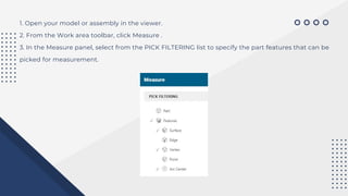 1. Open your model or assembly in the viewer.
2. From the Work area toolbar, click Measure .
3. In the Measure panel, select from the PICK FILTERING list to specify the part features that can be
picked for measurement.
 