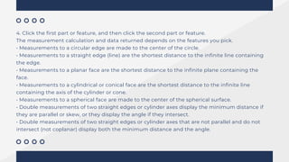 4. Click the first part or feature, and then click the second part or feature.
The measurement calculation and data returned depends on the features you pick.
• Measurements to a circular edge are made to the center of the circle.
• Measurements to a straight edge (line) are the shortest distance to the infinite line containing
the edge.
• Measurements to a planar face are the shortest distance to the infinite plane containing the
face.
• Measurements to a cylindrical or conical face are the shortest distance to the infinite line
containing the axis of the cylinder or cone.
• Measurements to a spherical face are made to the center of the spherical surface.
• Double measurements of two straight edges or cylinder axes display the minimum distance if
they are parallel or skew, or they display the angle if they intersect.
• Double measurements of two straight edges or cylinder axes that are not parallel and do not
intersect (not coplanar) display both the minimum distance and the angle.
 