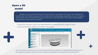 Based on your business needs, the administrator may disable the viewer from loading the
model when the model is opened. This is useful when loading large assemblies. You can choose to
view specific parts by selecting items from the tree, or use the All On command in the Visibility
Controls list to view the entire model
1. Search for and open a part or an assembly that has associated 3D model (JT) data.
2. Click the 3D tab to display the model in the viewer.
You will receive a warning if you load a session file that contains unresolved NGID references. If
this happens, load the session file into Lifecycle Visualization and resolve the broken links.
Open a 3D
model
 