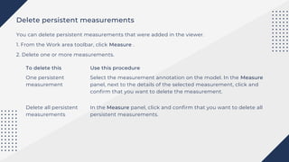 Delete persistent measurements
You can delete persistent measurements that were added in the viewer.
1. From the Work area toolbar, click Measure .
2. Delete one or more measurements.
To delete this Use this procedure
One persistent
measurement
Delete all persistent
measurements
Select the measurement annotation on the model. In the Measure
panel, next to the details of the selected measurement, click and
confirm that you want to delete the measurement.
In the Measure panel, click and confirm that you want to delete all
persistent measurements.
 