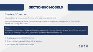 SECTIONING MODELS
Create a 3D section
Use sectioning to view interference and clearance conditions.
You can manipulate a plane through your model and display a cross section of the model
where it is cut by the plane.
Note:
Cross sectioning does not persist between sessions. You can capture snapshots of cross sections
and apply markups to them. Snapshots do persist between sessions.
1. Display your model in the viewer.
2. From the Work area toolbar, click Section .
3. (Optional) Set the global options.
 