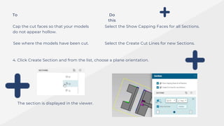 To Do
this
Cap the cut faces so that your models
do not appear hollow.
See where the models have been cut.
Select the Show Capping Faces for all Sections.
Select the Create Cut Lines for new Sections.
4. Click Create Section and from the list, choose a plane orientation.
The section is displayed in the viewer.
 