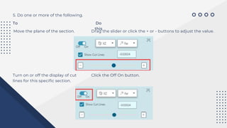 5. Do one or more of the following.
To Do
this
Move the plane of the section. Drag the slider or click the + or - buttons to adjust the value.
Turn on or off the display of cut
lines for this specific section.
Click the Off On button.
 
