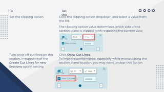To Do
this
Set the clipping option. Click the clipping option dropdown and select a value from
the list.
The clipping option value determines which side of the
section plane is clipped, with respect to the current view.
Turn on or off cut lines on this
section, irrespective of the
Create Cut Lines for new
Sections option setting
Click Show Cut Lines.
To improve performance, especially while manipulating the
section plane location, you may want to clear this option.
 