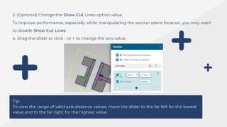 3. (Optional) Change the Show Cut Lines option value.
To improve performance, especially while manipulating the section plane location, you may want
to disable Show Cut Lines.
4. Drag the slider or click - or + to change the axis value.
Tip:
To view the range of valid axis distance values, move the slider to the far left for the lowest
value and to the far right for the highest value.
 