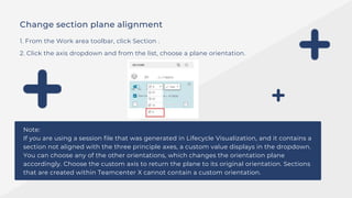 Change section plane alignment
1. From the Work area toolbar, click Section .
2. Click the axis dropdown and from the list, choose a plane orientation.
Note:
If you are using a session file that was generated in Lifecycle Visualization, and it contains a
section not aligned with the three principle axes, a custom value displays in the dropdown.
You can choose any of the other orientations, which changes the orientation plane
accordingly. Choose the custom axis to return the plane to its original orientation. Sections
that are created within Teamcenter X cannot contain a custom orientation.
 