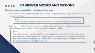3D VIEWER MODES AND OPTIONS
Setting mouse navigation modes and options
On systems with mouse pointing devices, you can navigate the 3D view of a model in either of two
navigation modes:
Note:
Mouse navigation modes and options are not available with Base Visualization.
Examine In the Examine mode, navigation acts as if you were holding the model at a point
in the center of the screen. This is the default navigation mode.
Note:
Your administrator can change the mouse's zoom behavior in Examine mode from
Push (default) to Pull. When set to Push, zoom in by pushing the mouse or scrolling
the mouse wheel away from you. When set to Pull, zoom in by pulling the mouse or
scrolling the mouse wheel towards you.
 