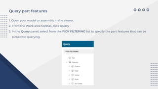 Query part features
1. Open your model or assembly in the viewer.
2. From the Work area toolbar, click Query .
3. In the Query panel, select from the PICK FILTERING list to specify the part features that can be
picked for querying.
 