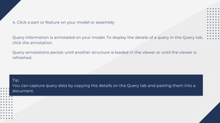 4. Click a part or feature on your model or assembly
Query information is annotated on your model. To display the details of a query in the Query tab,
click the annotation.
Query annotations persist until another structure is loaded in the viewer or until the viewer is
refreshed.
Tip:
You can capture query data by copying the details on the Query tab and pasting them into a
document.
 