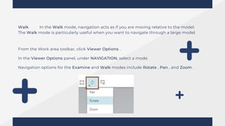 Walk In the Walk mode, navigation acts as if you are moving relative to the model.
The Walk mode is particularly useful when you want to navigate through a large model.
From the Work area toolbar, click Viewer Options .
In the Viewer Options panel, under NAVIGATION, select a mode.
Navigation options for the Examine and Walk modes include Rotate , Pan , and Zoom .
 