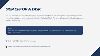 SIGN OFF ON A TASK
Click the INBOX tile on the home page.
Note:
You can add comments without signing off on the task. For example, you add notes or details
about the review.
The My Tasks tab of your Inbox lists your assigned signoff tasks. You can approve, reject, acknowledge,
not acknowledge, or comment depending on the type of task. For example, you can select to approve or
reject a review task.
Select the Perform Signoffs task that you want to perform.
1
2
 