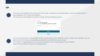 The work area displays the properties of the task, including a brief description, owner, and due date. It
also displays a list of attached objects.
The Overview tab displays the Action panel with embedded actions.
You can see the task in the context of the current task in the Workflow Viewer. Select the Workflow tab to
get more information on preceding tasks, like what decisions were made
on a Perform Signoff task, or on an upcoming task. You can also select a future Select
Signoff Team task and make the assignments.
TIP
 