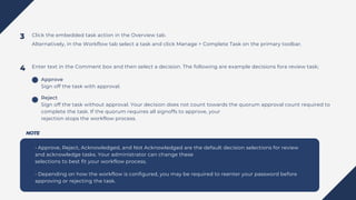 Click the embedded task action in the Overview tab.
Alternatively, in the Workflow tab select a task and click Manage > Complete Task on the primary toolbar.
Enter text in the Comment box and then select a decision. The following are example decisions fora review task;
• Approve, Reject, Acknowledged, and Not Acknowledged are the default decision selections for review
and acknowledge tasks. Your administrator can change these
selections to best fit your workflow process.
• Depending on how the workflow is configured, you may be required to reenter your password before
approving or rejecting the task.
3
4
Approve
Sign off the task with approval.
Reject
Sign off the task without approval. Your decision does not count towards the quorum approval count required to
complete the task. If the quorum requires all signoffs to approve, your
rejection stops the workflow process.
NOTE
 