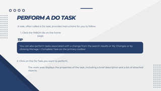 PERFORM A DO TASK
A task, often called a Do task, provides instructions for you to follow.
1. Click the INBOX tile on the home
page.
TIP
You can also perform tasks associated with a change from the search results or My Changes or by
clicking Manage > Complete Task on the primary toolbar.
2. Click on the Do Task you want to perform.
The work area displays the properties of the task, including a brief description and a list of attached
objects.
 