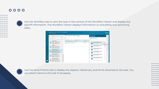 Use the Workflow tab to view the task in the context of the Workflow Viewer and display any
signoff information. The Workflow Viewer displays information on preceding and upcoming
tasks.
Use the Attachments tab to display the objects, references, and forms attached to the task. You
can attach items to the task if necessary.
 
