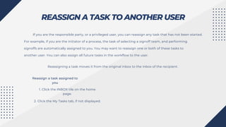 REASSIGN A TASK TO ANOTHER USER
If you are the responsible party, or a privileged user, you can reassign any task that has not been started.
For example, if you are the initiator of a process, the task of selecting a signoff team, and performing
signoffs are automatically assigned to you. You may want to reassign one or both of these tasks to
another user. You can also assign all future tasks in the workflow to the user.
Reassigning a task moves it from the original inbox to the inbox of the recipient.
Reassign a task assigned to
you
1. Click the INBOX tile on the home
page.
2. Click the My Tasks tab, if not displayed.
 