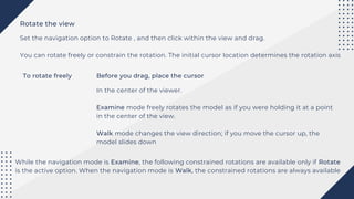 Rotate the view
Set the navigation option to Rotate , and then click within the view and drag.
You can rotate freely or constrain the rotation. The initial cursor location determines the rotation axis
To rotate freely Before you drag, place the cursor
In the center of the viewer.
Examine mode freely rotates the model as if you were holding it at a point
in the center of the view.
Walk mode changes the view direction; if you move the cursor up, the
model slides down
While the navigation mode is Examine, the following constrained rotations are available only if Rotate
is the active option. When the navigation mode is Walk, the constrained rotations are always available
 