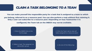 CLAIM A TASK BELONGING TO A TEAM
2. Click the Team tab to view all
tasks assigned to a resource pool.
3. Select a task. The assignee is a
role and/or group.
You can make yourself the responsible party for a task that is assigned to a team to which
you belong, referred to as a resource pool. You can also perform a task without first claiming it.
Only a user can subscribe to a resource pool. Depending on how Teamcenter X is
configured, the Team tab on the INBOX may not be available.
1. Click the INBOX tile on the
home page.
4. Do one of the following:
 