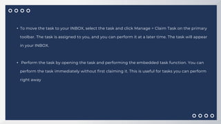 • To move the task to your INBOX, select the task and click Manage > Claim Task on the primary
toolbar. The task is assigned to you, and you can perform it at a later time. The task will appear
in your INBOX.
• Perform the task by opening the task and performing the embedded task function. You can
perform the task immediately without first claiming it. This is useful for tasks you can perform
right away
 