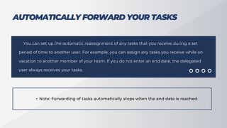 AUTOMATICALLY FORWARD YOUR TASKS
You can set up the automatic reassignment of any tasks that you receive during a set
period of time to another user. For example, you can assign any tasks you receive while on
vacation to another member of your team. If you do not enter an end date, the delegated
user always receives your tasks.
• Note: Forwarding of tasks automatically stops when the end date is reached.
 