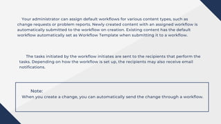 Your administrator can assign default workflows for various content types, such as
change requests or problem reports. Newly created content with an assigned workflow is
automatically submitted to the workflow on creation. Existing content has the default
workflow automatically set as Workflow Template when submitting it to a workflow.
The tasks initiated by the workflow initiates are sent to the recipients that perform the
tasks. Depending on how the workflow is set up, the recipients may also receive email
notifications.
Note:
When you create a change, you can automatically send the change through a workflow.
 