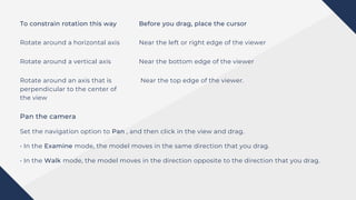 To constrain rotation this way Before you drag, place the cursor
Rotate around a horizontal axis Near the left or right edge of the viewer
Rotate around a vertical axis
Rotate around an axis that is
perpendicular to the center of
the view
Near the bottom edge of the viewer
Near the top edge of the viewer.
Pan the camera
Set the navigation option to Pan , and then click in the view and drag.
• In the Examine mode, the model moves in the same direction that you drag.
• In the Walk mode, the model moves in the direction opposite to the direction that you drag.
 