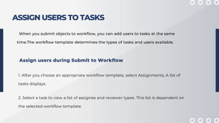 ASSIGN USERS TO TASKS
When you submit objects to workflow, you can add users to tasks at the same
time.The workflow template determines the types of tasks and users available.
1. After you choose an appropriate workflow template, select Assignments, A list of
tasks displays.
Assign users during Submit to Workflow
2. Select a task to view a list of assignee and reviewer types. This list is dependent on
the selected workflow template.
 
