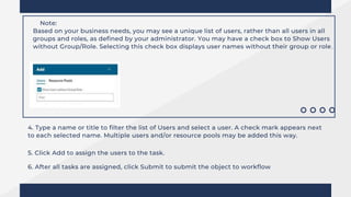 Note:
Based on your business needs, you may see a unique list of users, rather than all users in all
groups and roles, as defined by your administrator. You may have a check box to Show Users
without Group/Role. Selecting this check box displays user names without their group or role.
4. Type a name or title to filter the list of Users and select a user. A check mark appears next
to each selected name. Multiple users and/or resource pools may be added this way.
5. Click Add to assign the users to the task.
6. After all tasks are assigned, click Submit to submit the object to workflow
 
