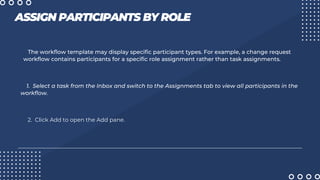 ASSIGN PARTICIPANTS BY ROLE
The workflow template may display specific participant types. For example, a change request
workflow contains participants for a specific role assignment rather than task assignments.
1. Select a task from the Inbox and switch to the Assignments tab to view all participants in the
workflow.
2. Click Add to open the Add pane.
 