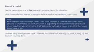Zoom the model
Set the navigation mode to Examine, and then do either of the following.
• Roll the scroll wheel forward to zoom in. Roll the scroll wheel backward to zoom out.
Note:
Your administrator can change the mouse's zoom behavior in Examine mode from "Push"
(default) to "Pull." When set to "Push," zoom in by pushing the mouse or scrolling the mouse
wheel away from you. When set to "Pull," zoom in by pulling the mouse or scrolling the mouse
wheel towards you.
• Set the navigation option to Zoom , and then click in the view and drag. To zoom in, drag up, and
to zoom out, drag down.
 