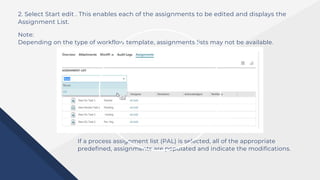 2. Select Start edit . This enables each of the assignments to be edited and displays the
Assignment List.
Note:
Depending on the type of workflow template, assignments lists may not be available.
If a process assignment list (PAL) is selected, all of the appropriate
predefined, assignments are populated and indicate the modifications.
 