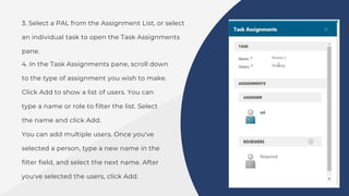 3. Select a PAL from the Assignment List, or select
an individual task to open the Task Assignments
pane.
4. In the Task Assignments pane, scroll down
to the type of assignment you wish to make.
Click Add to show a list of users. You can
type a name or role to filter the list. Select
the name and click Add.
You can add multiple users. Once you've
selected a person, type a new name in the
filter field, and select the next name. After
you've selected the users, click Add.
 