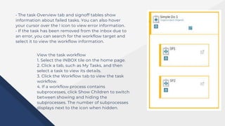 • The task Overview tab and signoff tables show
information about failed tasks. You can also hover
your cursor over the ! icon to view error information.
• If the task has been removed from the inbox due to
an error, you can search for the workflow target and
select it to view the workflow information.
View the task workflow
1. Select the INBOX tile on the home page.
2. Click a tab, such as My Tasks, and then
select a task to view its details.
3. Click the Workflow tab to view the task
workflow.
4. If a workflow process contains
subprocesses, click Show Children to switch
between showing and hiding the
subprocesses. The number of subprocesses
displays next to the icon when hidden.
 
